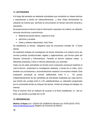 11. ACTIVIDADES
A lo largo del semestre se realizarán actividades que consistirán en clases teóricas
y exposiciones a través de videoconferencias y chat. Estas herramientas se
utilizarán de manera que permitan la comunicación en tiempo real entre docente y
estudiante.
Se proporcionará al alumno toda la información requerida a la materia; se utilizarán
recursos sincrónicos y asincrónicos:
Material de estudio (libros, material on line)
ejercicios y pruebas
Video y enlaces relacionados, chat, foros
Se establecerá un tiempo obligatorio para los encuentros virtuales de 2 horas
diarias.
Se realizarán trabajos de investigación de temas inherentes a la materia como ser
normas jurídicas constitucionales, legales y reglamentarias, que forman parte del
Derecho Comercial y Administrativo. También el alumno realizará visitas a
diferentes empresas y hará un informe relacionado a su actividad.
Cada una de estas actividades se tomará como evaluación procesual mediante el
cuál el alumno presentará su investigación realizada a través de un video, como
también sus conclusiones y recomendaciones respecto a la empresa visitada. Esta
evaluación procesual se tomará calificándola entre 0 y 50 puntos
independientemente de las cantidades de actividades realizadas por cada alumno
que tendrá otro puntaje entre 0 y 50, estableciéndose un calendario programado
por la universidad donde se indiquen las fechas limites de entrega de trabajos vía
internet.
Para el examen final se realizará de acuerdo a la fecha establecida, un test en
línea que tendrá un puntaje de 0 a 50.
12. REFERENCIAS
Bolivia.infoleyes.com CODIGO DE COMERCIO Decreto Ley 14379 (25-02 1977)
www.fundempresa.org.bo Registro de Comercio de Bolivia.
12
 