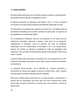 13. CONCLUSIONES
El Derecho Mercantil surge como un Derecho empírico, práctico y consuetudinario,
que posteriormente es llevado a la legislación escrita.
El Derecho Mercantil se desprende del Derecho Civil y si bien el Derecho
Comercial es una rama jurídica autónoma está bastante relacionada con éste.
Es importante el conocimiento por parte de los alumnos de los distintos tipos de
sociedades mercantiles que se pueden constituir en nuestro país de acuerdo a lo
que establece la normativa legal vigente.
En la actualidad La educación virtual se ha constituido en una opción que las
instituciones educativas empiezan a explorar, como parte de su proyección
académica.En la educación virtual se presenta una serie de elementos
relacionados con sus características, la tecnología a usar y los requerimientos
básicos, así también, se plantea la necesidad de incluir las estrategias meta
cognitivas, como un apoyo fundamental para apoyar el aprendizaje a través de los
medios virtuales.
El alumno debe buscar información e interactuar con los contenidos de su curso
mediante la tecnología, desarrollar su juicio crítico y tener la iniciativa de aprender
continuamente.
La educación virtual requiere de la utilización de recursos sincrónicos y
asincrónicos de manera que lleguen al alumno de forma breve, clara y precisa
para que logren las metas y obtengan buenos resultados.
Este nuevo modelo permite economizar en el cuerpo docente y proporcionar un
servicio para los estudiantes que miran cada ves más al Internet como medio
natural para encontrar información y recursos para una educacion a través de
otros medios.
13
 
