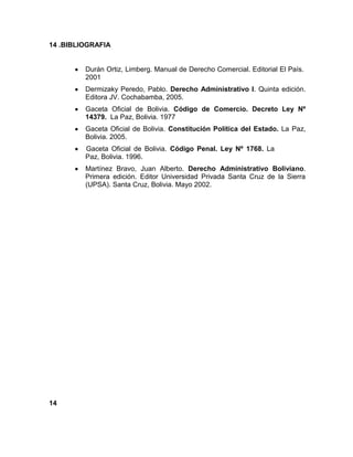 14 .BIBLIOGRAFIA
Durán Ortiz, Limberg. Manual de Derecho Comercial. Editorial El País.
2001
Dermizaky Peredo, Pablo. Derecho Administrativo l. Quinta edición.
Editora JV. Cochabamba, 2005.
Gaceta Oficial de Bolivia. Código de Comercio. Decreto Ley Nº
14379. La Paz, Bolivia. 1977
Gaceta Oficial de Bolivia. Constitución Política del Estado. La Paz,
Bolivia. 2005.
Gaceta Oficial de Bolivia. Código Penal. Ley Nº 1768. La
Paz, Bolivia. 1996.
Martínez Bravo, Juan Alberto. Derecho Administrativo Boliviano.
Primera edición. Editor Universidad Privada Santa Cruz de la Sierra
(UPSA). Santa Cruz, Bolivia. Mayo 2002.
14
 