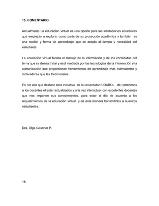15. COMENTARIO
Actualmente La educación virtual es una opción para las instituciones educativas
que empiezan a explorar como parte de su proyección académica y también es
una opción y forma de aprendizaje que se acopla al tiempo y necesidad del
estudiante.
La educación virtual facilita el manejo de la información y de los contenidos del
tema que se desea tratar y está mediada por las tecnologías de la información y la
comunicación que proporcionan herramientas de aprendizaje más estimulantes y
motivadoras que las tradicionales.
Es por ello que destaco esta iniciativa de la universidad UDABOL, de permitirnos
a los docentes el estar actualizados y a la vez interactuar con excelentes docentes
que nos imparten sus conocimientos, para estar al día de acuerdo a los
requerimientos de la educación virtual y de esta manera transmitirlos a nuestros
estudiantes.
Dra. Olga Gascher P.
15
 