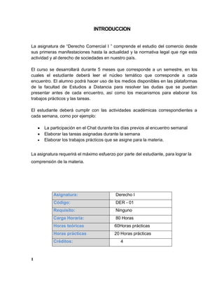 INTRODUCCION
La asignatura de “Derecho Comercial I ” comprende el estudio del comercio desde
sus primeras manifestaciones hasta la actualidad y la normativa legal que rige esta
actividad y al derecho de sociedades en nuestro país.
El curso se desarrollará durante 5 meses que corresponde a un semestre, en los
cuales el estudiante deberá leer el núcleo temático que corresponde a cada
encuentro. El alumno podrá hacer uso de los medios disponibles en las plataformas
de la facultad de Estudios a Distancia para resolver las dudas que se puedan
presentar antes de cada encuentro, así como los mecanismos para elaborar los
trabajos prácticos y las tareas.
El estudiante deberá cumplir con las actividades académicas correspondientes a
cada semana, como por ejemplo:
La participación en el Chat durante los días previos al encuentro semanal
Elaborar las tareas asignadas durante la semana
Elaborar los trabajos prácticos que se asigne para la materia.
La asignatura requerirá el máximo esfuerzo por parte del estudiante, para lograr la
comprensión de la materia.
Asignatura: Derecho I
Código: DER - 01
Requisito: Ninguno
Carga Horaria: 80 Horas
Horas teóricas 60Horas prácticas
Horas prácticas 20 Horas prácticas
Créditos: 4
1
 