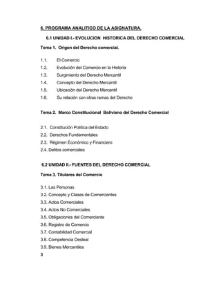 6. PROGRAMA ANALITICO DE LA ASIGNATURA.
6.1 UNIDAD I.- EVOLUCION HISTORICA DEL DERECHO COMERCIAL
Tema 1. Origen del Derecho comercial.
1.1. El Comercio
1.2. Evolución del Comercio en la Historia
1.3. Surgimiento del Derecho Mercantil
1.4. Concepto del Derecho Mercantil
1.5. Ubicación del Derecho Mercantil
1.6. Su relación con otras ramas del Derecho
Tema 2. Marco Constitucional Boliviano del Derecho Comercial
2.1. Constitución Política del Estado
2.2. Derechos Fundamentales
2.3. Régimen Económico y Financiero
2.4. Delitos comerciales
6.2 UNIDAD II.- FUENTES DEL DERECHO COMERCIAL
Tema 3. Titulares del Comercio
3.1. Las Personas
3.2. Concepto y Clases de Comerciantes
3.3. Actos Comerciales
3.4. Actos No Comerciales
3.5. Obligaciones del Comerciante
3.6. Registro de Comercio
3.7. Contabilidad Comercial
3.8. Competencia Desleal
3.9. Bienes Mercantiles
3
 