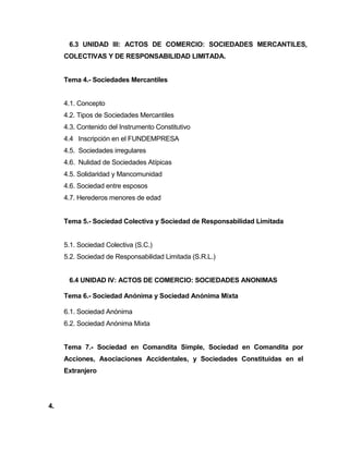 6.3 UNIDAD III: ACTOS DE COMERCIO: SOCIEDADES MERCANTILES,
COLECTIVAS Y DE RESPONSABILIDAD LIMITADA.
Tema 4.- Sociedades Mercantiles
4.1. Concepto
4.2. Tipos de Sociedades Mercantiles
4.3. Contenido del Instrumento Constitutivo
4.4 Inscripción en el FUNDEMPRESA
4.5. Sociedades irregulares
4.6. Nulidad de Sociedades Atípicas
4.5. Solidaridad y Mancomunidad
4.6. Sociedad entre esposos
4.7. Herederos menores de edad
Tema 5.- Sociedad Colectiva y Sociedad de Responsabilidad Limitada
5.1. Sociedad Colectiva (S.C.)
5.2. Sociedad de Responsabilidad Limitada (S.R.L.)
6.4 UNIDAD IV: ACTOS DE COMERCIO: SOCIEDADES ANONIMAS
Tema 6.- Sociedad Anónima y Sociedad Anónima Mixta
6.1. Sociedad Anónima
6.2. Sociedad Anónima Mixta
Tema 7.- Sociedad en Comandita Simple, Sociedad en Comandita por
Acciones, Asociaciones Accidentales, y Sociedades Constituidas en el
Extranjero
4.
 