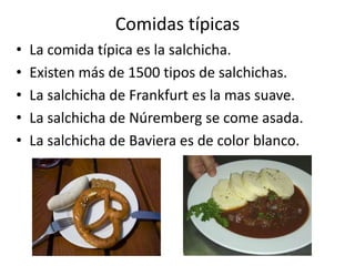 Comidas típicasLa comida típica es la salchicha.Existen más de 1500 tipos de salchichas.La salchicha de Frankfurt es la mas suave.La salchicha de Núremberg se come asada.La salchicha de Baviera es de color blanco.