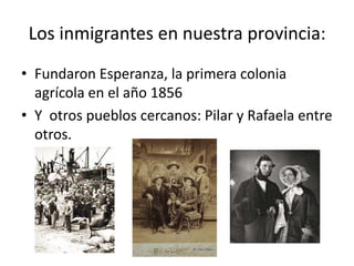 Los inmigrantes en nuestra provincia:Fundaron Esperanza, la primera colonia agrícola en el año 1856Y  otros pueblos cercanos: Pilar y Rafaela entre otros.
