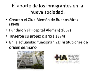 El aporte de los inmigrantes en la nueva sociedad:Crearon el Club Alemán de Buenos Aires  (1868)Fundaron el Hospital Alemán( 1867)Tuvieron su propio diario ( 1874)En la actualidad funcionan 21 instituciones de origen germano.