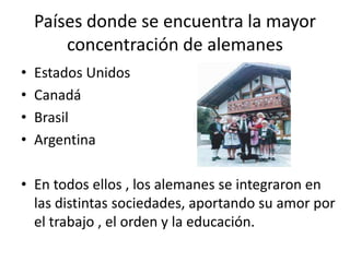 Países donde se encuentra la mayor concentración de alemanesEstados UnidosCanadáBrasilArgentinaEn todos ellos , los alemanes se integraron en las distintas sociedades, aportando su amor por el trabajo , el orden y la educación.