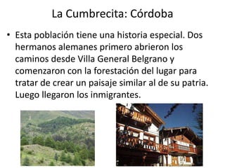 La Cumbrecita: CórdobaEsta población tiene una historia especial. Dos hermanos alemanes primero abrieron los caminos desde Villa General Belgrano y comenzaron con la forestación del lugar para tratar de crear un paisaje similar al de su patria. Luego llegaron los inmigrantes.