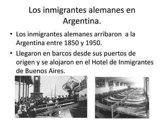 Los inmigrantes alemanes en Argentina. Los inmigrantes alemanes arribaron  a la Argentina entre 1850 y 1950. Llegaron en barcos desde sus puertos de origen y se alojaron en el Hotel de Inmigrantes de Buenos Aires. 