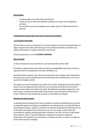 Desventajas:

   -   El video puede no ser del interés del alumno
   -   Puede ser que el video documental o película no cumpla con los objetivos
       previstos
   -   Se necesitan recursos tecnológicos para poder poner el video documental o
       película.


4 Experiencia práctica del uso de otros recursos innovadores

4.1 Proyecto Innovador

Nuestra idea es crear un proyecto en el cual se imparte una serie de conocimientos sin
seguir el guión de los libros de texto que se han utilizado durante un periodo muy
extenso de tiempo y se siguen utilizando a día de hoy.

Nuestro proyecto va a ser: EL CUERPO HUMANO.

Idea principal

La idea principal de la que partimos es: ¿de qué depende nuestra vida?

El profesor trabaja primero esta idea principal, las posibilidades que tiene el tema, la
argumentación, la comparación con otras temáticas, etc.

Decidimos darles soporte a los niños para seleccionar los conceptos más importantes
del tema que quieren estudiar durante el tratamiento de la información, y a la vez se
ayuda de la imagen mental.

Así surgen una serie de preguntas por parte de los niños. Después de escuchar todas y
cada una de las preguntas de los alumnos, por consenso se decide tomar la última
pregunta aquí citada como tópico principal. No obstante el profesor pregunta en voz
alta la clase: ¿Cuántas personas están de acuerdo en que éste fuera nuestro tema a
tratar? Todos los niños estaban de acuerdo, y comenzamos a trabajar.

Planificación del proyecto

La planificación de trabajo de los temas tratados la realizamos dividiendo los alumnos
en pequeños grupos de trabajo, encargándose así cada grupo de una parte del tópico
para después exponer, explicar y transmitir al resto de compañeros la información, los
contenidos y las experiencias vividas para crear así una mayor comprensión del
conocimiento tratado, participando todo el colectivo. Por ello, no hay un índice igual
para todos los niños. El aparato digestivo, el aparato circulatorio, el aparato
respiratorio, el esqueleto y la musculatura, el sistema nervioso, la célula, son algunos
de los temas que han escogido.


                                                                            10 | P á g i n a
 