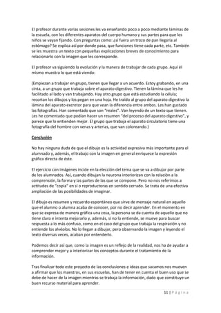 El profesor durante varias sesiones les va enseñando poco a poco mediante láminas de
la escuela, con los diferentes aparatos del cuerpo humano y sus partes para que los
niños se vayan fijando. Con preguntas como: ¿sí fuera un trozo de pan llegaría al
estómago? Se explica así por donde pasa, que funciones tiene cada parte, etc. También
se les muestra un texto con pequeñas explicaciones breves de conocimiento para
relacionarlo con la imagen que les corresponde.

El profesor va siguiendo la evolución y la manera de trabajar de cada grupo. Aquí él
mismo muestra lo que está viendo:

(Empiezan a trabajar en grupo, tienen que llegar a un acuerdo. Estoy grabando, en una
cinta, a un grupo que trabaja sobre el aparato digestivo. Tienen la lámina que les he
facilitado al lado y van trabajando. Hay otro grupo que está estudiando la célula;
recortan los dibujos y los pegan en una hoja. He traído al grupo del aparato digestivo la
lámina del aparato excretor para que vean la diferencia entre ambos. Les han gustado
las fotografías. Han comentado que son “reales”. Van leyendo de un texto que tienen.
Les he comentado que podían hacer un resumen “del proceso del aparato digestivo”, y
parece que lo entienden mejor. El grupo que trabaja el aparato circulatorio tiene una
fotografía del hombre con venas y arterias, que van coloreando.)

Conclusión

No hay ninguna duda de que el dibujo es la actividad expresiva más importante para el
alumnado y, además, el trabajo con la imagen en general enriquece la expresión
gráfica directa de éste.

El ejercicio con imágenes incide en la elección del tema que se va a dibujar por parte
de los alumnados. Así, cuando dibujan la neurona interiorizan con la relación a la
comprensión, la forma y las partes de las que se compone. Pero no nos referimos a
actitudes de “copia” en sí o reproductoras en sentido cerrado. Se trata de una efectiva
ampliación de las posibilidades de imaginar.

El dibujo es resumen y recuerdo espontáneo que sirve de mensaje natural en aquello
que el alumno o alumna acaba de conocer, por no decir aprender. En el momento en
que se expresa de manera gráfica una cosa, la persona se da cuenta de aquello que no
tiene claro e intenta mejorarlo y, además, si no lo entiende, se mueve para buscar
respuesta a lo más confuso, como en el caso del grupo que trabaja la respiración y no
entiende los alvéolos. No lo llegan a dibujar, pero observando la imagen y leyendo el
texto diversas veces, acaban por entenderlo.

Podemos decir así que, como la imagen es un reflejo de la realidad, nos ha de ayudar a
comprender mejor y a interiorizar los conceptos durante el tratamiento de la
información.

Tras finalizar todo este proyecto de las conclusiones e ideas que sacamos nos mueven
a afirmar que los maestros, en sus escuelas, han de tener en cuenta el buen uso que se
debe de hacer de la imagen mientras se trabaja la información, dado que constituye un
buen recurso material para aprender.

                                                                          11 | P á g i n a
 