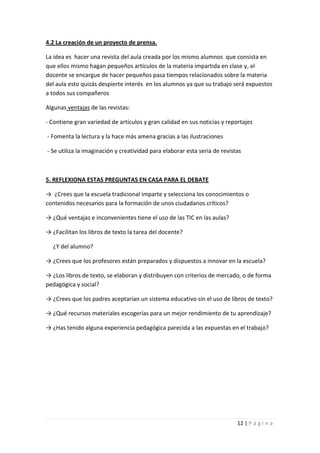 4.2 La creación de un proyecto de prensa.

La idea es hacer una revista del aula creada por los mismo alumnos que consista en
que ellos mismo hagan pequeños artículos de la materia impartida en clase y, el
docente se encargue de hacer pequeños pasa tiempos relacionados sobre la materia
del aula esto quizás despierte interés en los alumnos ya que su trabajo será expuestos
a todos sus compañeros

Algunas ventajas de las revistas:

- Contiene gran variedad de artículos y gran calidad en sus noticias y reportajes

- Fomenta la lectura y la hace más amena gracias a las ilustraciones

- Se utiliza la imaginación y creatividad para elaborar esta seria de revistas



5. REFLEXIONA ESTAS PREGUNTAS EN CASA PARA EL DEBATE

→ ¿Crees que la escuela tradicional imparte y selecciona los conocimientos o
contenidos necesarios para la formación de unos ciudadanos críticos?

→ ¿Qué ventajas e inconvenientes tiene el uso de las TIC en las aulas?

→ ¿Facilitan los libros de texto la tarea del docente?

  ¿Y del alumno?

→ ¿Crees que los profesores están preparados y dispuestos a innovar en la escuela?

→ ¿Los libros de texto, se elaboran y distribuyen con criterios de mercado, o de forma
pedagógica y social?

→ ¿Crees que los padres aceptarían un sistema educativo sin el uso de libros de texto?

→ ¿Qué recursos materiales escogerías para un mejor rendimiento de tu aprendizaje?

→ ¿Has tenido alguna experiencia pedagógica parecida a las expuestas en el trabajo?




                                                                            12 | P á g i n a
 