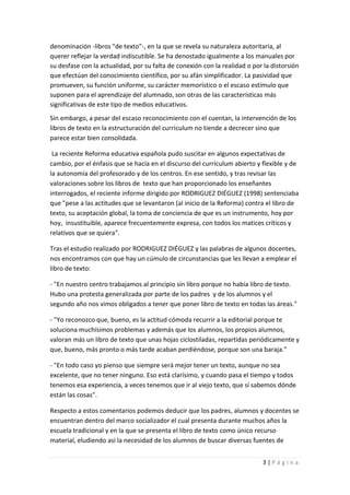 denominación -libros "de texto"-, en la que se revela su naturaleza autoritaria, al
querer reflejar la verdad indiscutible. Se ha denostado igualmente a los manuales por
su desfase con la actualidad, por su falta de conexión con la realidad o por la distorsión
que efectúan del conocimiento científico, por su afán simplificador. La pasividad que
promueven, su función uniforme, su carácter memorístico o el escaso estímulo que
suponen para el aprendizaje del alumnado, son otras de las características más
significativas de este tipo de medios educativos.
Sin embargo, a pesar del escaso reconocimiento con el cuentan, la intervención de los
libros de texto en la estructuración del currículum no tiende a decrecer sino que
parece estar bien consolidada.

 La reciente Reforma educativa española pudo suscitar en algunos expectativas de
cambio, por el énfasis que se hacía en el discurso del currículum abierto y flexible y de
la autonomía del profesorado y de los centros. En ese sentido, y tras revisar las
valoraciones sobre los libros de texto que han proporcionado los enseñantes
interrogados, el reciente informe dirigido por RODRIGUEZ DIÉGUEZ (1998) sentenciaba
que "pese a las actitudes que se levantaron (al inicio de la Reforma) contra el libro de
texto, su aceptación global, la toma de conciencia de que es un instrumento, hoy por
hoy, insustituible, aparece frecuentemente expresa, con todos los matices críticos y
relativos que se quiera".

Tras el estudio realizado por RODRIGUEZ DIÉGUEZ y las palabras de algunos docentes,
nos encontramos con que hay un cúmulo de circunstancias que les llevan a emplear el
libro de texto:

- "En nuestro centro trabajamos al principio sin libro porque no había libro de texto.
Hubo una protesta generalizada por parte de los padres y de los alumnos y el
segundo año nos vimos obligados a tener que poner libro de texto en todas las áreas."

- "Yo reconozco que, bueno, es la actitud cómoda recurrir a la editorial porque te
soluciona muchísimos problemas y además que los alumnos, los propios alumnos,
valoran más un libro de texto que unas hojas ciclostiladas, repartidas periódicamente y
que, bueno, más pronto o más tarde acaban perdiéndose, porque son una baraja."

- "En todo caso yo pienso que siempre será mejor tener un texto, aunque no sea
excelente, que no tener ninguno. Eso está clarísimo, y cuando pasa el tiempo y todos
tenemos esa experiencia, a veces tenemos que ir al viejo texto, que sí sabemos dónde
están las cosas".

Respecto a estos comentarios podemos deducir que los padres, alumnos y docentes se
encuentran dentro del marco socializador el cual presenta durante muchos años la
escuela tradicional y en la que se presenta el libro de texto como único recurso
material, eludiendo asi la necesidad de los alumnos de buscar diversas fuentes de


                                                                            3|Página
 