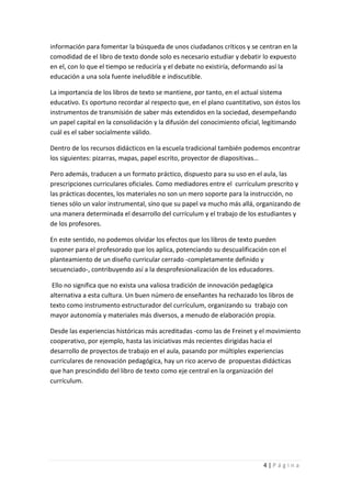 información para fomentar la búsqueda de unos ciudadanos críticos y se centran en la
comodidad de el libro de texto donde solo es necesario estudiar y debatir lo expuesto
en el, con lo que el tiempo se reduciría y el debate no existiría, deformando así la
educación a una sola fuente ineludible e indiscutible.

La importancia de los libros de texto se mantiene, por tanto, en el actual sistema
educativo. Es oportuno recordar al respecto que, en el plano cuantitativo, son éstos los
instrumentos de transmisión de saber más extendidos en la sociedad, desempeñando
un papel capital en la consolidación y la difusión del conocimiento oficial, legitimando
cuál es el saber socialmente válido.

Dentro de los recursos didácticos en la escuela tradicional también podemos encontrar
los siguientes: pizarras, mapas, papel escrito, proyector de diapositivas…

Pero además, traducen a un formato práctico, dispuesto para su uso en el aula, las
prescripciones curriculares oficiales. Como mediadores entre el currículum prescrito y
las prácticas docentes, los materiales no son un mero soporte para la instrucción, no
tienes sólo un valor instrumental, sino que su papel va mucho más allá, organizando de
una manera determinada el desarrollo del currículum y el trabajo de los estudiantes y
de los profesores.

En este sentido, no podemos olvidar los efectos que los libros de texto pueden
suponer para el profesorado que los aplica, potenciando su descualificación con el
planteamiento de un diseño curricular cerrado -completamente definido y
secuenciado-, contribuyendo así a la desprofesionalización de los educadores.

 Ello no significa que no exista una valiosa tradición de innovación pedagógica
alternativa a esta cultura. Un buen número de enseñantes ha rechazado los libros de
texto como instrumento estructurador del currículum, organizando su trabajo con
mayor autonomía y materiales más diversos, a menudo de elaboración propia.

Desde las experiencias históricas más acreditadas -como las de Freinet y el movimiento
cooperativo, por ejemplo, hasta las iniciativas más recientes dirigidas hacia el
desarrollo de proyectos de trabajo en el aula, pasando por múltiples experiencias
curriculares de renovación pedagógica, hay un rico acervo de propuestas didácticas
que han prescindido del libro de texto como eje central en la organización del
currículum.




                                                                           4|Página
 