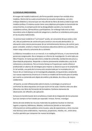 2.2 ESCUELAS INNOVADORAS.

Al margen del modelo tradicional y de forma paralela siempre han existido otros
modelos. Dentro de los cuales encontramos las escuelas innovadoras, con otro
enfoque didáctico y recursos que van más allá de los libros de texto y todo lo que este
modelo conlleva. El sistema escolar tiene como objetivos principales la transmisión de
conocimientos, la compensación de las desigualdades sociales y la creación de
ciudadanos activos, democráticos y participativos. Sin embargo todo esto se hace
secundario ante el objetivo oculto de categorizar y clasificar en estándares,como pasa
en las escuelas tradicionales.

Es preciso hacer evidente el "currículum" oculto, ser consciente de que existe y está
ahí, sólo así podremos de construirlo para construir una escuela democrática. La
educación como ciencia precisa pasar de ser eminentemente técnica y de control, para
pasar a estudiar, analizar y mejorar los procesos educativos dentro sus contextos, con
mayor carga cultural y consciente de su contexto.

La didáctica innovadora no es un manual, ni un reading de lecturas, ni una memoria de
ponencias congresuales. No es tampoco un informe de investigación. Es ante todo una
Obra Proyecto. En tanto que obra tiene unidad de contenido, claridad de estructura y
diversidad de propuestas. Responde a criterios previamente establecidos y eso le da
coherencia y consistencia. Pero al mismo tiempo es Proyecto por cuanto ofrece al
profesorado un abanico de estrategias para mejorar su docencia que se irá ampliando.
En tal sentido, una parte de la misma está caracterizada por la incomplección y el
frescor de un material que se irá investigando,adaptado, enriqueciendo y ampliando
con nuevas experiencias.Encarna en sí misma un modelo de formación para el cambio
por cuanto su contenido será objeto de análisis y de debate, de crítica y de mejora
colaborativa.

 Al hacerlo, se está reflexionando sobre la teoría, la estrategia y la práctica al
confrontar las ideas expuestas con lo que ocurre en las aulas. Estamos ante una obra
diferente a los libros de formación de formadores. Contiene elementos de
observación, de reflexión y de aplicación.

Se busca la transformación de la enseñanza a través de la integración de tres procesos
que casi siempre se han tratado por separado: innovar, formar, investigar.

Dentro de este ámbito los recursos materiales los podemos localizar en diversos
lugares y espacios; bibliotecas, debates, conferencias (donde se intercambie
información) en centros públicos como museos, salas de exposiciones u otros recursos
más técnicos como ordenadores, impresoras, proyectores, móviles, etc., entre otros
muchos aparatos que componen las nuevas tecnologías.



                                                                           5|Página
 