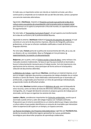 En todo caso, es importante contar con más de un material curricular, por ello a
continuación y rompiendo con la tradición del uso del libro de texto, vamos a proponer
una serie de materiales alternativos:

Siguiendo a Stenhouse, impulsó un Proyecto curricular que partía de la idea de la
cultura como una práctica de emancipación y de la escuela como un espacio social
para favorecer en el sujeto la comprensión crítica del mundo y la capacidad autónoma
de argumentación.

Por otro lado, el “Humanities Curriculum Project”, el cual suponía una transformación
de la idea de currículum y de la profesionalidad docente.

Siguiendo lo anterior, Stenhouse elaboró el Conjunto de paquetes de material, el cual
consistía en una serie de documentos impresos, álbumes de fotografía, películas y
grabaciones, en los que se ofrecían realidades codificadas a través de formas y
lenguajes distintos.

Por otro lado, Freinet partía de la política de reconocimiento del niño, de su voz, de
sus deseos y de sus necesidades. Basa su Pedagogía en tres principios; la
experimentación, la creación y la documentación.

Belperron, por su parte, creó un Fichero escolar o base de datos, como rechazo a los
manuales escolares tradicionales. Se basa en que hay que enseñarle al alumnado a
buscar la documentación necesaria para el trabajo escolar. Se le da importancia a las
aportaciones de los alumnos, estos participan de forma activa en la búsqueda y
selección de documentos obtenidos.

La Biblioteca de trabajo, sugerida por Martínez, constituye un material impreso, en el
que se recogen y agrupan documentos y propuestas de trabajo alrededor de un núcleo
temático o centro de interés. Están elaboradas colectivamente por el alumnado y el
profesorado, y organizadas para favorecer un ritmo de aprendizaje individualizado,
proponiendo niveles de dificultad variados.

Por otro lado, Martínez también propuso la Biblioteca de aula, para la búsqueda de
otros recursos, como son libros de texto de diferentes editoriales, películas, mapas,
monografías, etc. El papel del docente consiste en preparar guiones de trabajo para el
alumnado, con los que se organizan las sesiones de clase.

Lawton y Morín, consideraron importantes los Estímulos ambientales, puesto que el
alumnado cuando entran y salen del colegio tropieza con múltiples estímulos.
Propusieron que el entorno ecosistémico es un sistema abierto que integra naturaleza
y cultura sobre el que pueden identificarse un conjunto de invariables que interactúan
sobre la experiencia del sujeto en un tiempo y un espacio concreto.

Las Nuevas tecnologías y los Proyectos telecolaborativos sugeridas por Humberto Eco,
donde las escuelas de diferentes lugares aprovechan las nuevas posibilidades
tecnológicas para desarrollar proyectos de aprendizaje colaborativo.

                                                                            6|Página
 