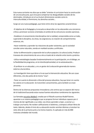 Esta nueva corriente nos dice que se debe "orientar el currículum hacia la construcción
de una escuela justa, que sirva para compensar las desigualdades sociales de los
dominados, introducen en el currículum dimensiones sociales como la
interculturalidad, el feminismo, los derechos sociales…

Surge así una nueva pedagogía, que tiene entre otras las siguientes características:

-El objetivo de la Pedagogía y la escuela es desarrollar en los educandos una conciencia
crítica y promover acciones orientadas al cambio de las estructuras sociales opresivas.

-Establecer el conocimiento interdisciplinar de la realidad, comprendida como un todo,
superando la disciplina, las áreas, las asignaturas, la creación de compartimentos
estancos, etc.

-Hacer evidentes y aprender las relaciones de poder existentes, que la sociedad
concibe como naturales, siendo en realidad sociales y artificiales.

-Evitar la diferenciación y separación de la cultura popular y la cultura (culta). Producir
trasvases de conocimiento de una a otra a través de la relación entre teoría y práctica.

-Utiliza metodologías basadas fundamentalmente en la participación, en el diálogo, en
la flexibilidad de programas, en la interdisciplinariedad, en la autoevaluación…

-El profesor es un educador, y no un gestor de la educación generada de manera
externa y burocrática.

-La investigación tiene que darse a la vez que la intervención educativa. No son cosas
diferentes, sino dos polos de la misma "cosa".

-Tener en cuenta la dimensión crítica del proceso educativo, hay que tener en cuenta
los valores en la educación. Se transmiten conocimientos, pero también se crean
personas.

Dentro de las diversas propuestas innovadoras y de centros que se separan del marco
de lo tradicional buscando estas nuevas fuentes educativas nombramos las siguientes.

Las llamadas escuelas Waldorf, creadas por el filósofo austriaco Rudolf Steiner,
apuestan a un sistema pedagógico que se propone formar individuos capaces por sí
mismos de dar significado a sus vidas. Los chicos aprenden a tejer, a cocinar y a
trabajar una huerta. No reciben calificaciones ni boletines, y tampoco utilizan libros de
texto. Además, desde el inicio de su educación escolar asimilan idiomas y transitan los
siete años de la primaria junto a la misma maestra. Es aplicada en más de 800
institutos alrededor del mundo.




                                                                              7|Página
 