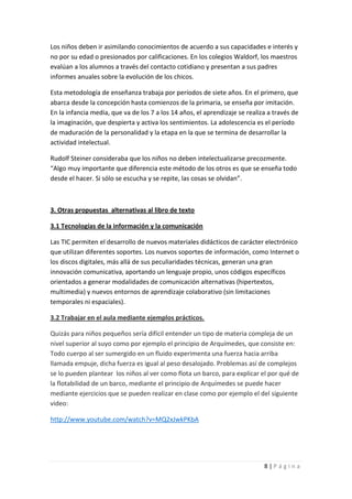 Los niños deben ir asimilando conocimientos de acuerdo a sus capacidades e interés y
no por su edad o presionados por calificaciones. En los colegios Waldorf, los maestros
evalúan a los alumnos a través del contacto cotidiano y presentan a sus padres
informes anuales sobre la evolución de los chicos.

Esta metodología de enseñanza trabaja por períodos de siete años. En el primero, que
abarca desde la concepción hasta comienzos de la primaria, se enseña por imitación.
En la infancia media, que va de los 7 a los 14 años, el aprendizaje se realiza a través de
la imaginación, que despierta y activa los sentimientos. La adolescencia es el período
de maduración de la personalidad y la etapa en la que se termina de desarrollar la
actividad intelectual.

Rudolf Steiner consideraba que los niños no deben intelectualizarse precozmente.
“Algo muy importante que diferencia este método de los otros es que se enseña todo
desde el hacer. Si sólo se escucha y se repite, las cosas se olvidan”.



3. Otras propuestas alternativas al libro de texto

3.1 Tecnologías de la información y la comunicación

Las TIC permiten el desarrollo de nuevos materiales didácticos de carácter electrónico
que utilizan diferentes soportes. Los nuevos soportes de información, como Internet o
los discos digitales, más allá de sus peculiaridades técnicas, generan una gran
innovación comunicativa, aportando un lenguaje propio, unos códigos específicos
orientados a generar modalidades de comunicación alternativas (hipertextos,
multimedia) y nuevos entornos de aprendizaje colaborativo (sin limitaciones
temporales ni espaciales).

3.2 Trabajar en el aula mediante ejemplos prácticos.

Quizás para niños pequeños sería difícil entender un tipo de materia compleja de un
nivel superior al suyo como por ejemplo el principio de Arquímedes, que consiste en:
Todo cuerpo al ser sumergido en un fluido experimenta una fuerza hacia arriba
llamada empuje, dicha fuerza es igual al peso desalojado. Problemas así de complejos
se lo pueden plantear los niños al ver como flota un barco, para explicar el por qué de
la flotabilidad de un barco, mediante el principio de Arquímedes se puede hacer
mediante ejercicios que se pueden realizar en clase como por ejemplo el del siguiente
video:

http://www.youtube.com/watch?v=MQ2xJwkPKbA




                                                                             8|Página
 