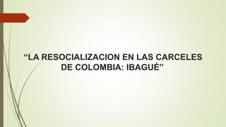 “LA RESOCIALIZACION EN LAS CARCELES
DE COLOMBIA: IBAGUÉ”
 