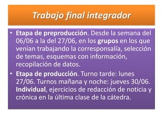 Trabajo final integrador Etapa de preproducción. Desde la semana del 06/06 a la del 27/06, en los grupos en los que venían trabajando la corresponsalía, selección de temas, esquemas con información, recopilación de datos. Etapa de producción. Turno tarde: lunes 27/06. Turnos mañana y noche: jueves 30/06. Individual, ejercicios de redacción de noticia y crónica en la última clase de la cátedra. 