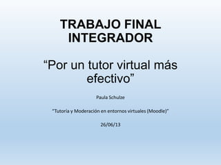 TRABAJO FINAL
INTEGRADOR
“Por un tutor virtual más
efectivo”
Paula Schulze
“Tutoría y Moderación en entornos virtuales (Moodle)”
26/06/13
 
