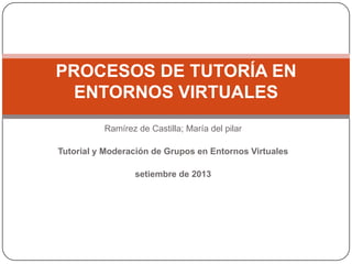 Ramírez de Castilla; María del pilar
Tutorial y Moderación de Grupos en Entornos Virtuales
setiembre de 2013
PROCESOS DE TUTORÍA EN
ENTORNOS VIRTUALES
 
