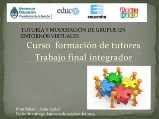 TUTORIA Y MODERACIÓN DE GRUPOS EN
ENTORNOS VIRTUALES

Curso formación de tutores
Trabajo final integrador

Ifran Selene Idania Ayalen
Fecha de entrega: Lunes 21 de octubre del 2013

 