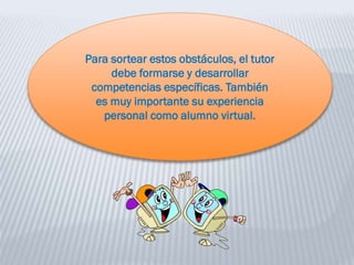 Para sortear estos obstáculos, el tutor
debe formarse y desarrollar
competencias específicas. También
es muy importante su experiencia
personal como alumno virtual.
 