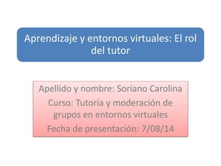 Aprendizaje y entornos virtuales: El rol
del tutor
Apellido y nombre: Soriano Carolina
Curso: Tutoría y moderación de
grupos en entornos virtuales
Fecha de presentación: 7/08/14
 