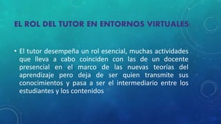 EL ROL DEL TUTOR EN ENTORNOS VIRTUALES: 
• El tutor desempeña un rol esencial, muchas actividades 
que lleva a cabo coinciden con las de un docente 
presencial en el marco de las nuevas teorías del 
aprendizaje pero deja de ser quien transmite sus 
conocimientos y pasa a ser el intermediario entre los 
estudiantes y los contenidos 
 