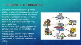 EL GRUPO DE ESTUDIANTES: 
Los estudiantes constituyen un grupo de 
adultos con características particulares, que 
busca mejores perspectivas de reinserción 
laboral y actualización profesional. Por lo 
general, está exigido por muchas 
actividades que ocupan su tiempo y hay 
que respetar eso. 
Es importante lograr la interacción de los 
participantes entre si y con el objeto de 
conocimiento. 
El trato cordial, activo y responsable es 
imprescindible para lograr éxito de la 
enseñanza y el aprendizaje en el entorno 
virtual. 
 