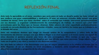 REFLEXIÓN FINAL 
Ante todo lo aprendido en el curso, considero que seria para mi todo un desafío poder ser tutor virtual, ya 
que conlleva una gran responsabilidad y dedicación. El tutor en entornos virtuales debe asumir una gran 
cantidad de tareas. Tiene que tener claridad sobre el contenido que trabaja, interactuar permanentemente 
con sus alumnos y organizar cuidadosamente las metodologías de trabajo, de manera que estas sean 
provechosas para los fines que se buscan alcanzar. Debe además de estar capacitado profesionalmente, 
teniendo un correcto dominio de las herramientas virtuales como así también los temas que se trabajarán en 
el dictado del curso, 
Entre mis fortalezas destaco que tengo un manejo asiduo de la computadora, y sobre todo de las 
herramientas de internet, aunque creo que debería llegar a un nivel superior o al menos contar con apoyo de 
otros docentes si quisiera encarar una tarea de esta envergadura. Otra ventaja es que soy curiosa, 
perseverante y no me detengo ante los desafíos por mas difíciles que estos parezcan. Tengo además buen 
trato con la gente y soy clara y concisa en mis discursos escritos, 
Por otro lado en relación a las desventajas creo que mi mayor complicación es la relativa al tiempo que se 
debe disponer, al ser yo docente en nivel secundario y terciario, seria complicado poder atender las 
diferentes necesidades y preguntas de los alumnos. 
 