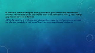 En conclusión, este curso fue para mi muy provechoso, pude conocer mas herramientas 
virtuales, y hacer cosas que no había hecho antes como participar en foros, y hacer trabajo 
grupales con personas a distancia. 
NOTA: Agradezco a la profesora tutora Evangelina, ya que me sentí sumamente apoyada 
por ella ante mis dudas, y noté su real interés en nuestra continuidad en el curso. 
