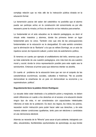 compleja relación que va más allá de la instrucción pública dictada en la
educación formal.
La transmisión pasiva del saber del catedrático no posibilita que el alumno
pueda ser partícipe activo en la construcción del conocimiento es por ello
necesario poner la mirada y el foco de atención en los métodos para enseñar.
Lo fundamental en el acto educativo es la relación pedagógica, es decir el
vínculo entre maestros y alumnos, donde los primeros tienen un lugar
fundamental pero no único. También creo que otra de las preocupaciones
fundamentales en la educación es la desigualdad. En este sentido considero
que la eliminación de la “Barbarie” a la que se refiere Domingo, es un acto de
injusticia social, de imposición cultural y sobre todo de autoritarismo político.
Si tenemos en cuenta por ejemplo el analfabetismo del indio, veremos que no
se trata solamente de una cuestión pedagógica, sino más bien de una cuestión
moral y social, donde la única representación posible para este sujeto sea la
servidumbre. Entonces el primer paso que debemos intentar es abolirla.
En cuanto al problema de la educación tiene que ver con el conjunto de las
características económicas, sociales, culturales e históricas. “No es posible
democratizar la enseñanza de un país sin democratizar su economía y su
superestructura política”.
Seguidamente tiene la palabra Simón Rodríguez:
La escuela debe estar destinada a la población pobre y marginada, no deben
existir diferencias en cuanto a los derechos en el acceso a la educación desde
ningún tipo de vista, ni ser considerados con capacidades intelectuales
inferiores al resto de la población. Es decir, los negros, los indios, los pobres,
necesitan recibir instrucción para poder hacer valer sus derechos, y de esta
manera obtener condiciones igualitarias, tanto para ser electores o candidatos
en una democracia electoral.
Además se necesita de la “Minoría” para sacar al país adelante, trabajando con
ellos, educándolos, facilitándoles oportunidades de aprendizaje, es aquí donde
 