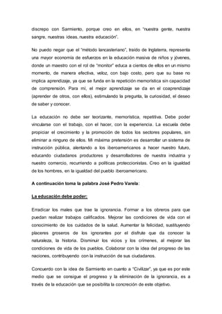 discrepo con Sarmiento, porque creo en ellos, en “nuestra gente, nuestra
sangre, nuestras ideas, nuestra educación”.
No puedo negar que el “método lancasteriano”, traído de Inglaterra, representa
una mayor economía de esfuerzos en la educación masiva de niños y jóvenes,
donde un maestro con el rol de “monitor” educa a cientos de ellos en un mismo
momento, de manera efectiva, veloz, con bajo costo, pero que su base no
implica aprendizaje, ya que se funda en la repetición memorística sin capacidad
de comprensión. Para mí, el mejor aprendizaje se da en el coaprendizaje
(aprender de otros, con ellos), estimulando la pregunta, la curiosidad, el deseo
de saber y conocer.
La educación no debe ser teorizante, memorística, repetitiva. Debe poder
vincularse con el trabajo, con el hacer, con la experiencia. La escuela debe
propiciar el crecimiento y la promoción de todos los sectores populares, sin
eliminar a ninguno de ellos. Mi máxima pretensión es desarrollar un sistema de
instrucción pública, alentando a los iberoamericanos a hacer nuestro futuro,
educando ciudadanos productores y desarrolladores de nuestra industria y
nuestro comercio, recurriendo a políticas proteccionistas. Creo en la igualdad
de los hombres, en la igualdad del pueblo iberoamericano.
A continuación toma la palabra José Pedro Varela:
La educación debe poder:
Erradicar los males que trae la ignorancia. Formar a los obreros para que
puedan realizar trabajos calificados. Mejorar las condiciones de vida con el
conocimiento de los cuidados de la salud. Aumentar la felicidad, sustituyendo
placeres groseros de los ignorantes por el disfrute que da conocer la
naturaleza, la historia. Disminuir los vicios y los crímenes, al mejorar las
condiciones de vida de los pueblos. Colaborar con la idea del progreso de las
naciones, contribuyendo con la instrucción de sus ciudadanos.
Concuerdo con la idea de Sarmiento en cuanto a “Civilizar”, ya que es por este
medio que se consigue el progreso y la eliminación de la ignorancia, es a
través de la educación que se posibilita la concreción de este objetivo.
 