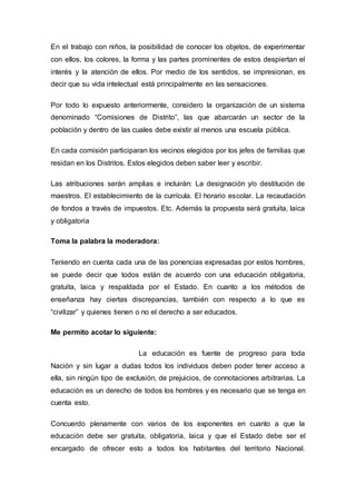 En el trabajo con niños, la posibilidad de conocer los objetos, de experimentar
con ellos, los colores, la forma y las partes prominentes de estos despiertan el
interés y la atención de ellos. Por medio de los sentidos, se impresionan, es
decir que su vida intelectual está principalmente en las sensaciones.
Por todo lo expuesto anteriormente, considero la organización de un sistema
denominado “Comisiones de Distrito”, las que abarcarán un sector de la
población y dentro de las cuales debe existir al menos una escuela pública.
En cada comisión participaran los vecinos elegidos por los jefes de familias que
residan en los Distritos. Estos elegidos deben saber leer y escribir.
Las atribuciones serán amplias e incluirán: La designación y/o destitución de
maestros. El establecimiento de la currícula. El horario escolar. La recaudación
de fondos a través de impuestos. Etc. Además la propuesta será gratuita, laica
y obligatoria
Toma la palabra la moderadora:
Teniendo en cuenta cada una de las ponencias expresadas por estos hombres,
se puede decir que todos están de acuerdo con una educación obligatoria,
gratuita, laica y respaldada por el Estado. En cuanto a los métodos de
enseñanza hay ciertas discrepancias, también con respecto a lo que es
“civilizar” y quienes tienen o no el derecho a ser educados.
Me permito acotar lo siguiente:
La educación es fuente de progreso para toda
Nación y sin lugar a dudas todos los individuos deben poder tener acceso a
ella, sin ningún tipo de exclusión, de prejuicios, de connotaciones arbitrarias. La
educación es un derecho de todos los hombres y es necesario que se tenga en
cuenta esto.
Concuerdo plenamente con varios de los exponentes en cuanto a que la
educación debe ser gratuita, obligatoria, laica y que el Estado debe ser el
encargado de ofrecer esto a todos los habitantes del territorio Nacional.
 