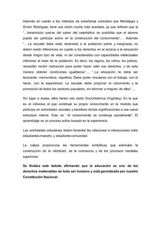 Además en cuanto a los métodos de enseñanza considero que Mariátegui y
Simón Rodríguez, tiene una visión mucho más acertada, ya que refieren que la
“…transmisión pasiva del saber del catedrático no posibilita que el alumno
pueda ser partícipe activo en la construcción del conocimiento”…. Además
“….La escuela debe estar destinada a la población pobre y marginada, no
deben existir diferencias en cuanto a los derechos en el acceso a la educación
desde ningún tipo de vista, ni ser considerados con capacidades intelectuales
inferiores al resto de la población. Es decir, los negros, los indios, los pobres,
necesitan recibir instrucción para poder hacer valer sus derechos, y de esta
manera obtener condiciones igualitarias”…. “..La educación no debe ser
teorizante, memorística, repetitiva. Debe poder vincularse con el trabajo, con el
hacer, con la experiencia. La escuela debe propiciar el crecimiento y la
promoción de todos los sectores populares, sin eliminar a ninguno de ellos”….
Sin lugar a dudas, ellos tienen una visión Sociohistórica (Vigotsky). En la que
es el individuo el que construye su propio conocimiento en la medida que
participa en actividades sociales y transfiere dichas significaciones a una nueva
estructura interna. Esto es, “el conocimiento se construye socialmente”. El
aprendizaje es un proceso activo basado en la experiencia.
Las actividades educativas deben fomentar las relaciones e interacciones entre
estudiantes-maestro y estudiante-comunidad.
La cultura proporciona las herramientas simbólicas que estimulan la
construcción de la identidad, de la conciencia y de los procesos mentales
superiores.
Se finaliza este debate afirmando que la educación es uno de los
derechos inalienables de todo ser humano y está garantizado por nuestra
Constitución Nacional.
 