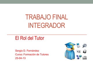 TRABAJO FINAL
INTEGRADOR
El Rol del Tutor
Sergio D. Fernández
Curso: Formación de Tutores
25-04-13
 