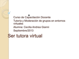 Ser tutora virtual
Curso de Capacitación Docente
Tutoría y Moderación de grupos en entornos
virtuales
Alumna: Cecilia Andrea Gianni
Septiembre/2013
 