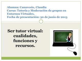 Alumna: Canavesio, Claudia
Curso: Tutoría y Moderación de grupos en
Entornos Virtuales.
Fecha de presentación: 30 de junio de 2013
Ser tutor virtual:
cualidades,
funciones y
recursos.
 