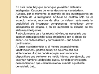 En esta línea, hay que saber que ya existen sistemas
inteligentes. Capaces de tomar decisiones «acertadas».
Aunque, por el momento, la mayoría de los investigadores en
el ámbito de la Inteligencia Artificial se centran sólo en el
aspecto racional, muchos de ellos consideran seriamente la
posibilidad de incorporar componentes «emotivos» como
indicadores de estado, a fin de aumentar la eficacia de los
sistemas inteligentes.
Particularmente para los robots móviles, es necesario que
cuenten con algo similar a las emociones con el objeto de
saber –en cada instante y como mínimo– qué hacer a
continuación.
Al tener «sentimientos» y, al menos potencialmente,
«motivaciones», podrán actuar de acuerdo con sus
«intenciones. Así, se podría equipar a un robot con
dispositivos que controlen su medio interno; por ejemplo, que
«sientan hambre» al detectar que su nivel de energía está
descendiendo o que «sientan miedo» cuando aquel esté
demasiado bajo.
 