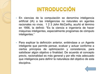    En ciencias de la computación se denomina inteligencia
    artificial (IA) a las inteligencias no naturales en agentes
    racionales no vivos. 1 2 3 John McCarthy, acuñó el término
    en 1956, la definió: "Es la ciencia e ingeniería de hacer
    máquinas inteligentes, especialmente programas de cómputo
    inteligentes.“

   Para explicar la definición anterior, entiéndase a un Agente
    inteligente que permite pensar, evaluar y actuar conforme a
    ciertos principios de optimización y consistencia, para
    satisfacer algún objetivo o finalidad. De acuerdo al concepto
    previo, racionalidad es más general y por ello más adecuado
    que inteligencia para definir la naturaleza del objetivo de esta
    disciplina.
 