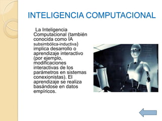 INTELIGENCIA COMPUTACIONAL
  La Inteligencia
 Computacional (también
 conocida como IA
 subsimbólica-inductiva)
 implica desarrollo o
 aprendizaje interactivo
 (por ejemplo,
 modificaciones
 interactivas de los
 parámetros en sistemas
 conexionistas). El
 aprendizaje se realiza
 basándose en datos
 empíricos.
 