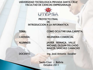 UNIVERSIDAD TECNOLOGICA PRIVADA SANTA CRUZ
     FACULTAD DE CIENCIAS EMPRESARIALES




               PROYECTO FINAL
                     DE
        INTRODUCCION A LA INFORMATICA

TEMA:                 COMO OCULTAR UNA CARPETA.

CARRERA:              INGENIERIA COMERCIAL

ALUMNOS:              JAVIER REINAGA VALLE
                      MICHAEL OLGUIN DELGADO
                      MAICOL SANCHEZ CAMACHO

DOCENTE:              Ing. José Antonio Escalier


                Santa Cruz - Bolivia
                   Octubre 2011
 