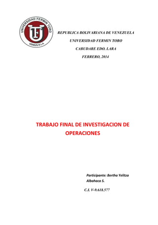 REPUBLICA BOLIVARIANA DE VENEZUELA
UNIVERSIDAD FERMIN TORO
CABUDARE EDO. LARA
FEBRERO, 2014
TRABAJO FINAL DE INVESTIGACION DE
OPERACIONES
Participante: Bertha Yelitza
Albahaca S.
C.I. V-9.618.577
 