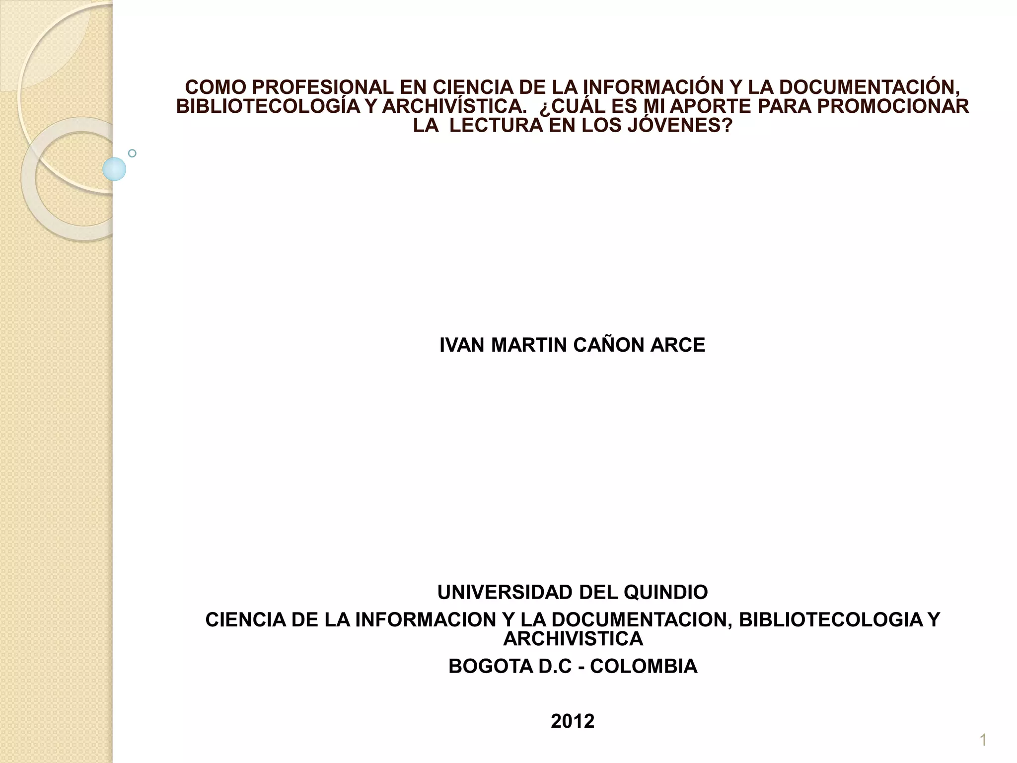 COMO PROFESIONAL EN CIENCIA DE LA INFORMACIÓN Y LA DOCUMENTACIÓN,
BIBLIOTECOLOGÍA Y ARCHIVÍSTICA. ¿CUÁL ES MI APORTE PARA PROMOCIONAR
LA LECTURA EN LOS JÓVENES?
IVAN MARTIN CAÑON ARCE
UNIVERSIDAD DEL QUINDIO
CIENCIA DE LA INFORMACION Y LA DOCUMENTACION, BIBLIOTECOLOGIA Y
ARCHIVISTICA
BOGOTA D.C - COLOMBIA
2012
1
 