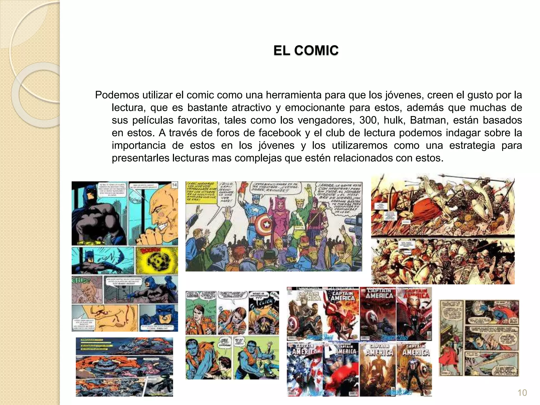 EL COMIC
Podemos utilizar el comic como una herramienta para que los jóvenes, creen el gusto por la
lectura, que es bastante atractivo y emocionante para estos, además que muchas de
sus películas favoritas, tales como los vengadores, 300, hulk, Batman, están basados
en estos. A través de foros de facebook y el club de lectura podemos indagar sobre la
importancia de estos en los jóvenes y los utilizaremos como una estrategia para
presentarles lecturas mas complejas que estén relacionados con estos.
10
 