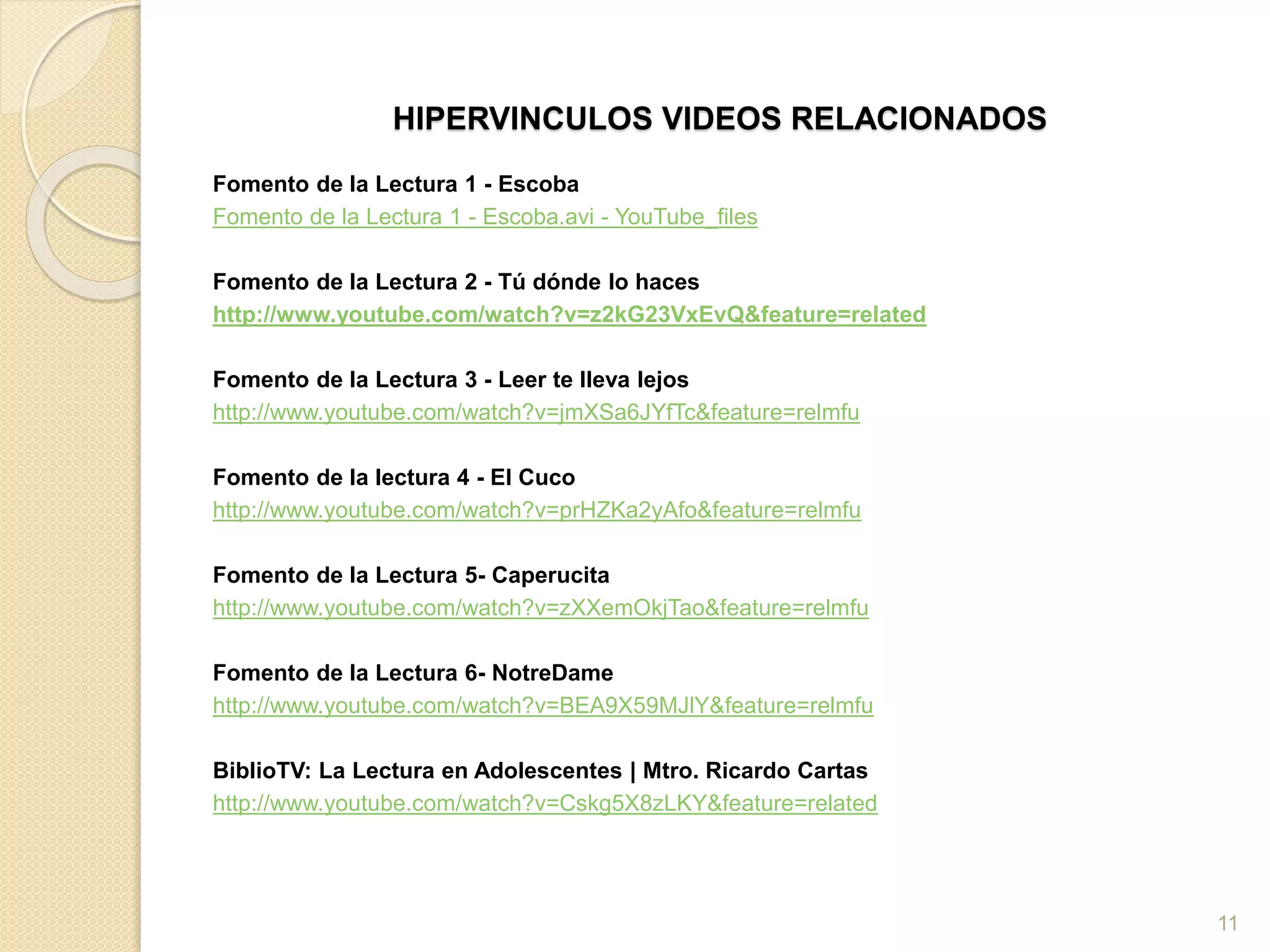 HIPERVINCULOS VIDEOS RELACIONADOS
Fomento de la Lectura 1 - Escoba
Fomento de la Lectura 1 - Escoba.avi - YouTube_files
Fomento de la Lectura 2 - Tú dónde lo haces
http://www.youtube.com/watch?v=z2kG23VxEvQ&feature=related
Fomento de la Lectura 3 - Leer te lleva lejos
http://www.youtube.com/watch?v=jmXSa6JYfTc&feature=relmfu
Fomento de la lectura 4 - El Cuco
http://www.youtube.com/watch?v=prHZKa2yAfo&feature=relmfu
Fomento de la Lectura 5- Caperucita
http://www.youtube.com/watch?v=zXXemOkjTao&feature=relmfu
Fomento de la Lectura 6- NotreDame
http://www.youtube.com/watch?v=BEA9X59MJlY&feature=relmfu
BiblioTV: La Lectura en Adolescentes | Mtro. Ricardo Cartas
http://www.youtube.com/watch?v=Cskg5X8zLKY&feature=related
11
 