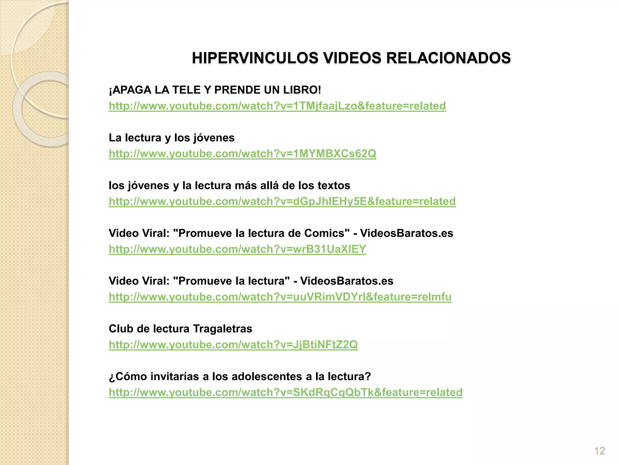 HIPERVINCULOS VIDEOS RELACIONADOS
¡APAGA LA TELE Y PRENDE UN LIBRO!
http://www.youtube.com/watch?v=1TMjfaajLzo&feature=related
La lectura y los jóvenes
http://www.youtube.com/watch?v=1MYMBXCs62Q
los jóvenes y la lectura más allá de los textos
http://www.youtube.com/watch?v=dGpJhIEHy5E&feature=related
Video Viral: "Promueve la lectura de Comics" - VideosBaratos.es
http://www.youtube.com/watch?v=wrB31UaXlEY
Video Viral: "Promueve la lectura" - VideosBaratos.es
http://www.youtube.com/watch?v=uuVRimVDYrI&feature=relmfu
Club de lectura Tragaletras
http://www.youtube.com/watch?v=JjBtiNFtZ2Q
¿Cómo invitarías a los adolescentes a la lectura?
http://www.youtube.com/watch?v=SKdRqCqQbTk&feature=related
12
 