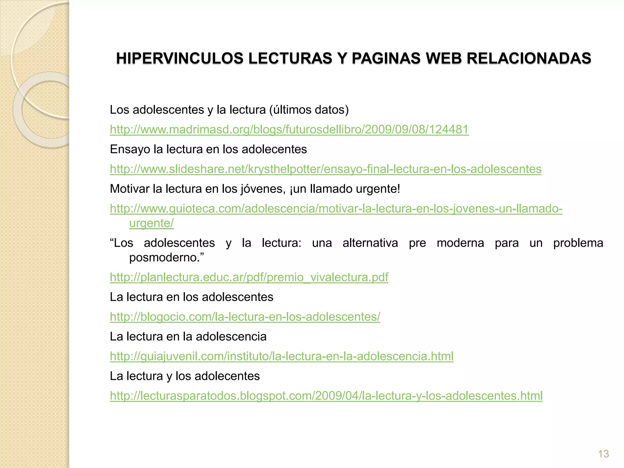 HIPERVINCULOS LECTURAS Y PAGINAS WEB RELACIONADAS
Los adolescentes y la lectura (últimos datos)
http://www.madrimasd.org/blogs/futurosdellibro/2009/09/08/124481
Ensayo la lectura en los adolecentes
http://www.slideshare.net/krysthelpotter/ensayo-final-lectura-en-los-adolescentes
Motivar la lectura en los jóvenes, ¡un llamado urgente!
http://www.guioteca.com/adolescencia/motivar-la-lectura-en-los-jovenes-un-llamado-
urgente/
“Los adolescentes y la lectura: una alternativa pre moderna para un problema
posmoderno.”
http://planlectura.educ.ar/pdf/premio_vivalectura.pdf
La lectura en los adolescentes
http://blogocio.com/la-lectura-en-los-adolescentes/
La lectura en la adolescencia
http://guiajuvenil.com/instituto/la-lectura-en-la-adolescencia.html
La lectura y los adolecentes
http://lecturasparatodos.blogspot.com/2009/04/la-lectura-y-los-adolescentes.html
13
 